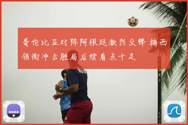 哥伦比亚对阵阿根廷激烈交锋 梅西领衔冲击胜局后续看点十足