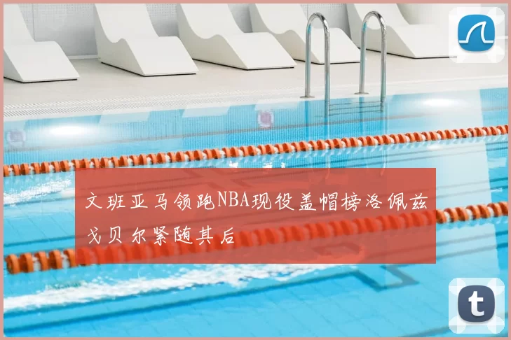 文班亚马领跑NBA现役盖帽榜洛佩兹戈贝尔紧随其后