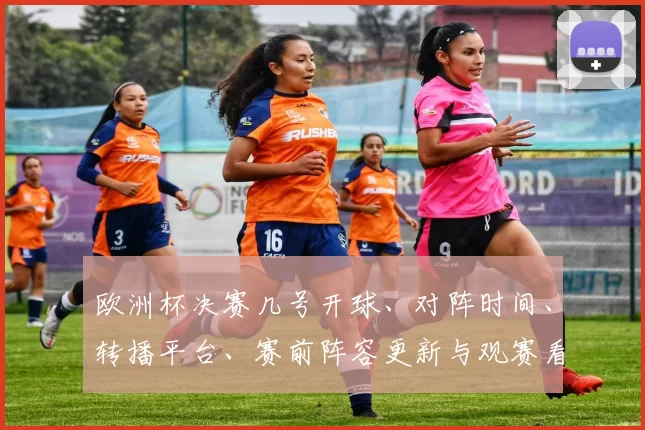 欧洲杯决赛几号开球、对阵时间、转播平台、赛前阵容更新与观赛看点