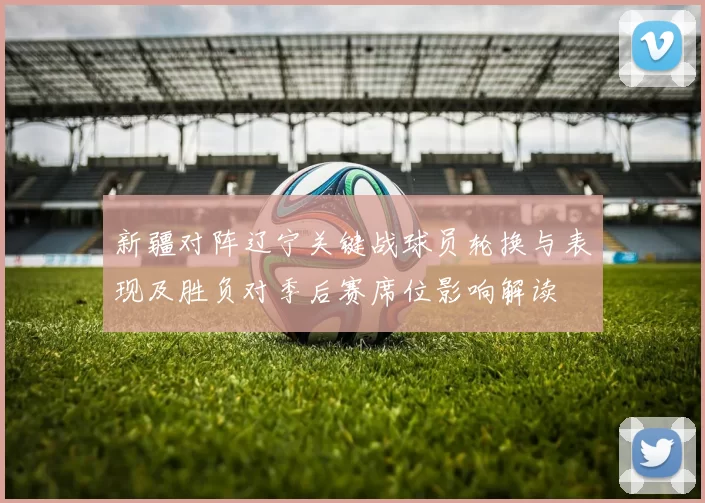 新疆对阵辽宁关键战球员轮换与表现及胜负对季后赛席位影响解读