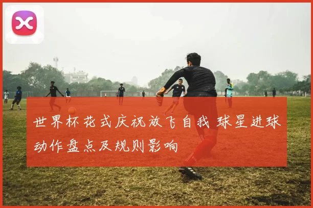 世界杯花式庆祝放飞自我 球星进球动作盘点及规则影响