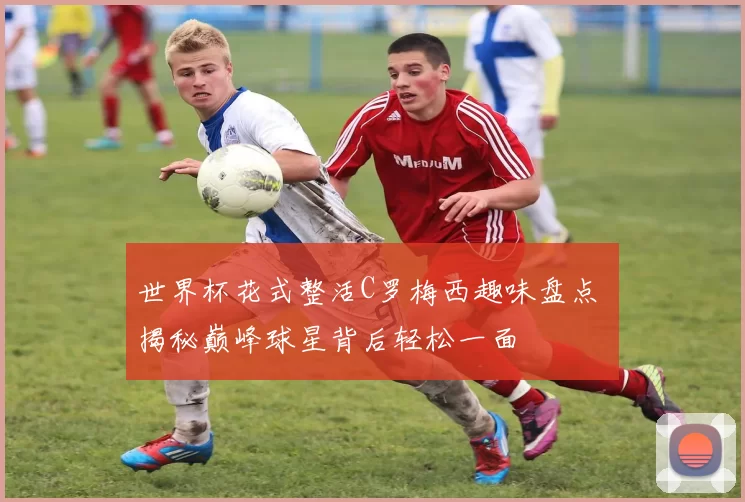 世界杯花式整活C罗梅西趣味盘点 揭秘巅峰球星背后轻松一面