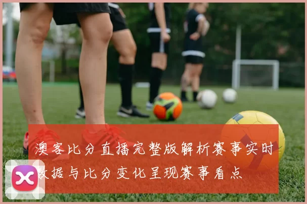 澳客比分直播完整版解析赛事实时数据与比分变化呈现赛事看点