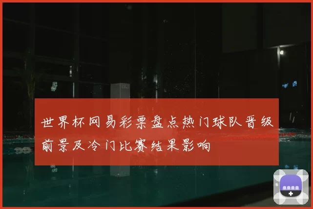世界杯网易彩票盘点热门球队晋级前景及冷门比赛结果影响
