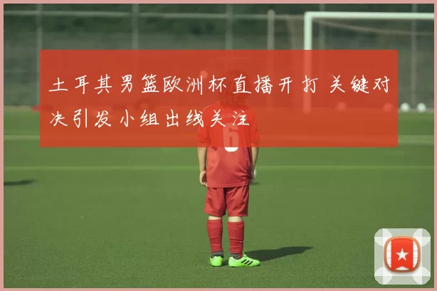 土耳其男篮欧洲杯直播开打 关键对决引发小组出线关注