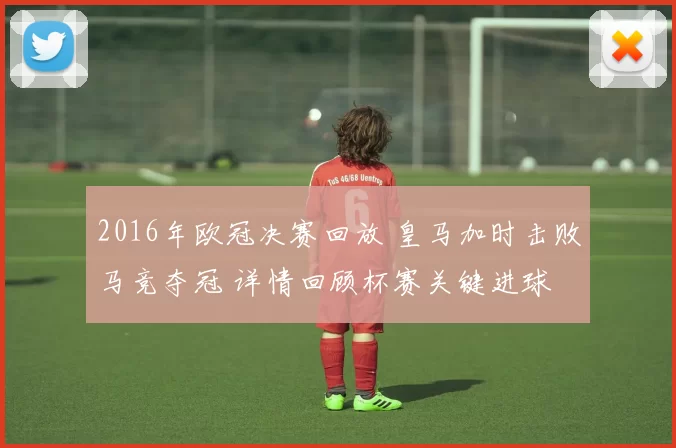 2016年欧冠决赛回放 皇马加时击败马竞夺冠 详情回顾杯赛关键进球