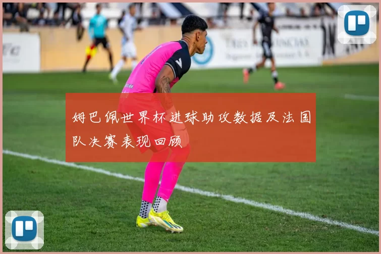 姆巴佩世界杯进球助攻数据及法国队决赛表现回顾