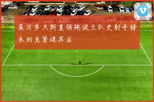 莱万多夫斯基领跑波兰队史射手榜米利克紧追其后