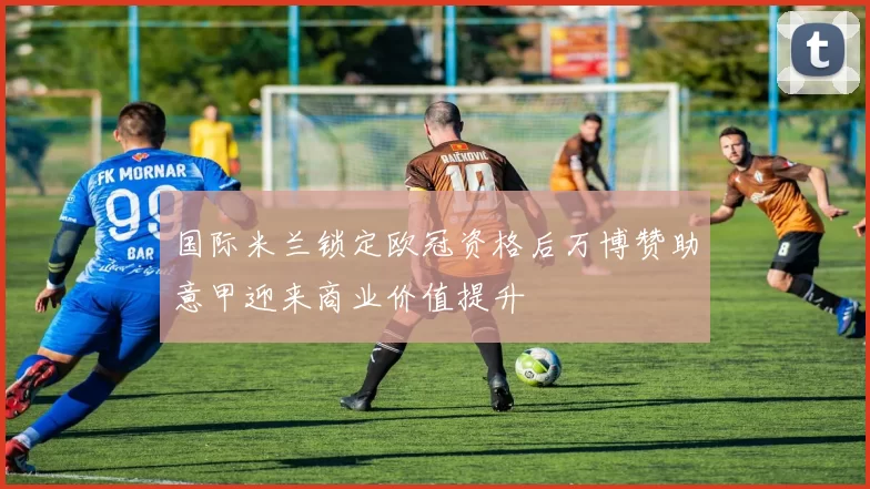 国际米兰锁定欧冠资格后万博赞助意甲迎来商业价值提升