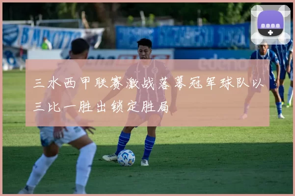 三水西甲联赛激战落幕冠军球队以三比一胜出锁定胜局