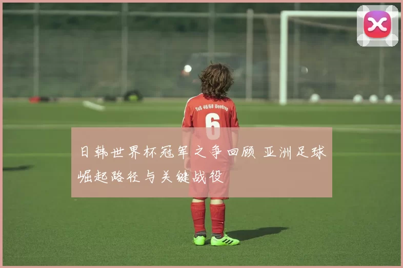 日韩世界杯冠军之争回顾 亚洲足球崛起路径与关键战役